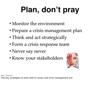 Plan, donʼt pray
               • Monitor the environment
               • Prepare a crisis management plan
               • Think and act strategically
               • Form a crisis response team
               • Never say never
               • Know your stakeholders


Friday, 7 January 2011

The key strategies to work with in issues and crisis management are:
 