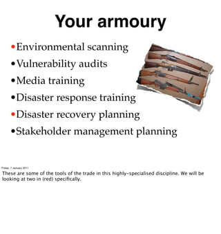 Your armoury
      •Environmental scanning
      •Vulnerability audits
      •Media training
      •Disaster response training
      •Disaster recovery planning
      •Stakeholder management planning


Friday, 7 January 2011

These are some of the tools of the trade in this highly-specialised discipline. We will be
looking at two in (red) speciﬁcally.
 