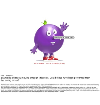 Friday, 7 January 2011

Examples of issues moving through lifecycles. Could these have been prevented from
becoming crises?
“If it hadnʼt been for those pesky kids!” Like the plot from an old Scooby Doo cartoon, GlaxoSmithKline has found itself in the middle of an unseemly PR disaster over its false and misleading
advertising claims concerning the Vitamin C content of its supposedly ʻhealthyʼ Ribena brand drink.
Who would have thought that one of the worldʼs most powerful drug and food companies could be undone by two 14-year old New Zealand high school pupils? But it was! The two kids
performed their own science tests to determine the sugar and Vit C content of Ribena, and found the content claims to be completely false. Contacting the company, the pupilsʼ letters and
emails were ignored then fobbed off by the powerful corporate. After securing some media interest, GSK has been investigated and found guilty of false and misleading advertising, marketing
and packaging, and now faces up to $3million in ﬁnes; also, the companyʼs new Ads donʼt mention any Vitamin C content!
 