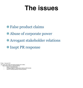 The issues

                      False product claims
                      Abuse of corporate power
                      Arrogant stakeholder relations
                      Inept PR response



Friday, 7 January 2011
As a quick case reader, the issues include (not in order);
•  false product claims by GlaxoSmithKline
#      •#     abuse of corporate power
#      •#     infusing arrogance in stakeholder relations (with the kids)
#      •#     inept PR handling leading to adverse publicity
 