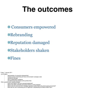 The outcomes

                     Consumers empowered
                   Rebranding
                   Reputation damaged
                   Stakeholders shaken
                   Fines


Friday, 7 January 2011
OUTCOMES
#      •#     demonstration of consumer empowerment
#      •#     massive product rebranding and new communication campaign costs
#      •#     reputational damage
#      •#     dent in stakeholder conﬁdence
#      •#     and $3mill ﬁnancial penalty via the punitive ﬁnes
Other questions also needing answers;
#      •#     where was Glaxoʼs CSR and corporate leadership?
#      •#     Where was GSKʼs scientists and product teams in all this duplicity?
#      •#     Where were the food and drink marketing regulatory bodies before the school pupils got involved?
#      •#     What was the role of advertising and PR agencies in perpetuating the Ribena health myth?
 