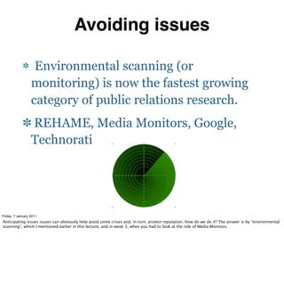 Avoiding issues

                   Environmental scanning (or
                  monitoring) is now the fastest growing
                  category of public relations research.
                  REHAME, Media Monitors, Google,
                  Technorati




Friday, 7 January 2011
Anticipating issues issues can obviously help avoid some crises and, in turn, protect reputation. How do we do it? The answer is by “environmental
scanning”, which I mentioned earlier in this lecture, and in week 3, when you had to look at the role of Media Monitors.
 