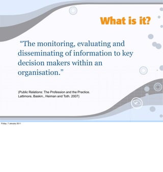What is it?

                   “The monitoring, evaluating and
                  disseminating of information to key
                  decision makers within an
                  organisation.”

                  (Public Relations: The Profession and the Practice.
                  Lattimore, Baskin., Heiman and Toth. 2007)




Friday, 7 January 2011
 