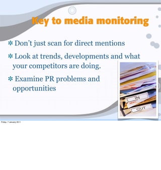 Key to media monitoring

              Don’t just scan for direct mentions
             Look at trends, developments and what
             your competitors are doing.
              Examine PR problems and
             opportunities



Friday, 7 January 2011
 