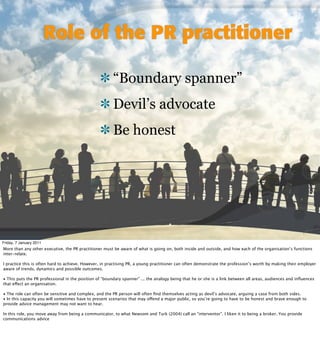 Role of the PR practitioner

                                                        “Boundary spanner”
                                                        Devil’s advocate
                                                        Be honest




Friday, 7 January 2011
More than any other executive, the PR practitioner must be aware of what is going on, both inside and outside, and how each of the organisation’s functions
inter-relate.

I practice this is often hard to achieve. However, in practising PR, a young practitioner can often demonstrate the profession’s worth by making their employer
aware of trends, dynamics and possible outcomes.

• This puts the PR professional in the position of “boundary spanner” ... the analogy being that he or she is a link between all areas, audiences and inﬂuences
that effect an organisation.

• The role can often be sensitive and complex, and the PR person will often ﬁnd themselves acting as devil’s advocate, arguing a case from both sides.
• In this capacity you will sometimes have to present scenarios that may offend a major public, so you’re going to have to be honest and brave enough to
provide advice management may not want to hear.

In this role, you move away from being a communicator, to what Newsom and Turk (2004) call an “interventor”. I liken it to being a broker. You provide
communications advice
 