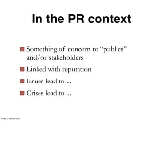In the PR context

                         Something of concern to “publics”
                         and/or stakeholders
                         Linked with reputation
                         Issues lead to ...
                         Crises lead to ...


Friday, 7 January 2011
 