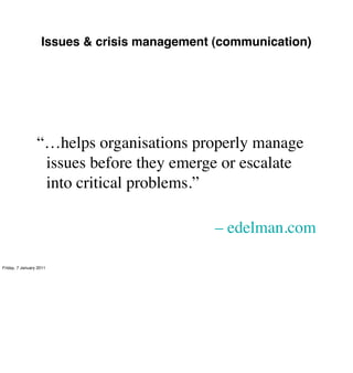 Issues & crisis management (communication)




                 “…helps organisations properly manage
                  issues before they emerge or escalate
                  into critical problems.”

                                              – edelman.com

Friday, 7 January 2011
 