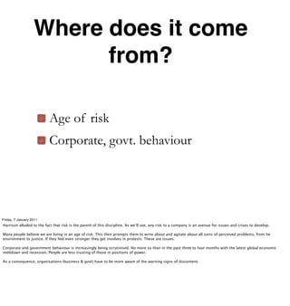 Where does it come
                         from?

                           Age of risk
                           Corporate, govt. behaviour




Friday, 7 January 2011
Harrison alluded to the fact that risk is the parent of this discipline. As we’ll see, any risk to a company is an avenue for issues and crises to develop.

Many people believe we are living in an age of risk. This then prompts them to write about and agitate about all sorts of perceived problems, from he
environment to justice. If they feel even stronger they get involves in protests. These are issues.

Corporate and government behaviour is increasingly being scrutinised. No more so than in the past three to four months with the latest global economic
meltdown and recession. People are less trusting of those in positions of power.

As a consequence, organisations (business & govt) have to be more aware of the warning signs of discontent.
 