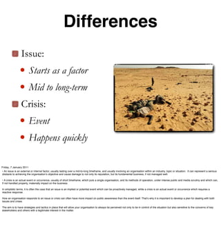 Differences
                 Issue:
               • Starts as a factor
               • Mid to long-term
                 Crisis:
               • Event
               • Happens quickly
Friday, 7 January 2011
• An issue is an external or internal factor, usually lasting over a mid-to-long timeframe, and usually involving an organisation within an industry, topic or situation. It can represent a serious
obstacle to achieving the organisationʼs objective and cause damage to not only its reputation, but its fundamental business, if not managed well.

• A crisis is an actual event or occurrence, usually of short timeframe, which puts a single organisation, and its methods of operation, under intense public and media scrutiny and which can,
if not handled properly, materially impact on the business.

In simplistic terms, it is often the case that an issue is an implied or potential event which can be proactively managed, while a crisis is an actual event or occurrence which requires a
reactive response.

How an organisation responds to an issue or crisis can often have more impact on public awareness than the event itself. Thatʼs why it is important to develop a plan for dealing with both
issues and crises.

The aim is to have strategies and tactics in place that will allow your organisation to always be perceived not only to be in control of the situation but also sensitive to the concerns of key
stakeholders and others with a legitimate interest in the matter.
 