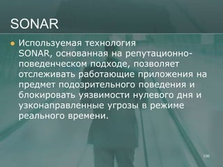 SONAR
   Используемая технология
    SONAR, основанная на репутационно-
    поведенческом подходе, позволяет
    отслеживать работающие приложения на
    предмет подозрительного поведения и
    блокировать уязвимости нулевого дня и
    узконаправленные угрозы в режиме
    реального времени.



                                        100
 