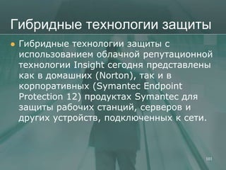Гибридные технологии защиты
   Гибридные технологии защиты с
    использованием облачной репутационной
    технологии Insight сегодня представлены
    как в домашних (Norton), так и в
    корпоративных (Symantec Endpoint
    Protection 12) продуктах Symantec для
    защиты рабочих станций, серверов и
    других устройств, подключенных к сети.



                                         101
 