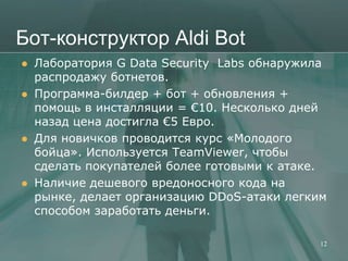 Бот-конструктор Aldi Bot
   Лаборатория G Data Security Labs обнаружила
    распродажу ботнетов.
   Программа-билдер + бот + обновления +
    помощь в инсталляции = €10. Несколько дней
    назад цена достигла €5 Евро.
   Для новичков проводится курс «Молодого
    бойца». Используется TeamViewer, чтобы
    сделать покупателей более готовыми к атаке.
   Наличие дешевого вредоносного кода на
    рынке, делает организацию DDoS-атаки легким
    способом заработать деньги.

                                              12
 