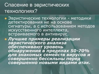 Спасение в эвристических
технологиях?
   Эвристические технологии - методики
    детектирования не на основе
    сигнатуры, а с использованием методов
    искусственного интеллекта,
    встраиваемого в антивирус.
   Лучшие примеры реализации
    эвристического анализа
    обеспечивают уровень
    обнаружения в пределах 50-70%
    для знакомых семейств вирусов и
    совершенно бессильны перед
    совершенно новыми видами атак.
                                       19
 
