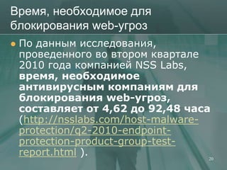 Время, необходимое для
блокирования web-угроз
   По данным исследования,
    проведенного во втором квартале
    2010 года компанией NSS Labs,
    время, необходимое
    антивирусным компаниям для
    блокирования web-угроз,
    составляет от 4,62 до 92,48 часа
    (http://nsslabs.com/host-malware-
    protection/q2-2010-endpoint-
    protection-product-group-test-
    report.html ).                    20
 