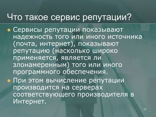 Что такое сервис репутации?
   Сервисы репутации показывают
    надежность того или иного источника
    (почта, интернет), показывают
    репутацию (насколько широко
    применяется, является ли
    злонамеренным) того или иного
    программного обеспечения.
   При этом вычисление репутации
    производится на серверах
    соответствующего производителя в
    Интернет.
                                          23
 