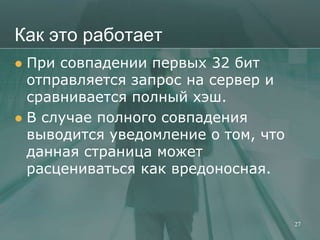 Как это работает
 При совпадении первых 32 бит
  отправляется запрос на сервер и
  сравнивается полный хэш.
 В случае полного совпадения
  выводится уведомление о том, что
  данная страница может
  расцениваться как вредоносная.


                                     27
 