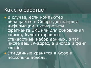 Как это работает
 В случае, если компьютер
  обращается в Google для запроса
  информации о конкретном
  фрагменте URL или для обновления
  списка, будет отправлен
  стандартный набор данных, в том
  числе ваш IP-адрес, а иногда и файл
  cookie.
 Эти данные хранятся в Google
  несколько недель.
                                   28
 