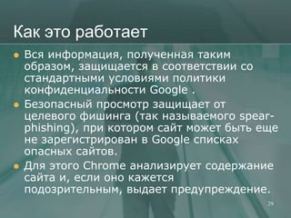 Как это работает
   Вся информация, полученная таким
    образом, защищается в соответствии со
    стандартными условиями политики
    конфиденциальности Google .
   Безопасный просмотр защищает от
    целевого фишинга (так называемого spear-
    phishing), при котором сайт может быть еще
    не зарегистрирован в Google списках
    опасных сайтов.
   Для этого Chrome анализирует содержание
    сайта и, если оно кажется
    подозрительным, выдает предупреждение.
                                            29
 
