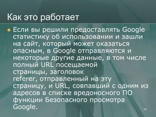 Как это работает
   Если вы решили предоставлять Google
    статистику об использовании и зашли
    на сайт, который может оказаться
    опасным, в Google отправляются и
    некоторые другие данные, в том числе
    полный URL посещаемой
    страницы, заголовок
    referer, отправленный на эту
    страницу, и URL, совпавший с одним из
    адресов в списке вредоносного ПО
    функции Безопасного просмотра
    Google.                             30
 