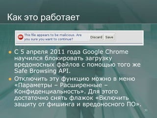 Как это работает


   C 5 апреля 2011 года Google Chrome
    научился блокировать загрузку
    вредоносных файлов с помощью того же
    Safe Browsing API.
   Отключить эту функцию можно в меню
    «Параметры – Расширенные –
    Конфиденциальность». Для этого
    достаточно снять флажок «Включить
    защиту от фишинга и вредоносного ПО».
                                            31
 