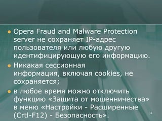    Opera Fraud and Malware Protection
    server не сохраняет IP-адрес
    пользователя или любую другую
    идентифицирующую его информацию.
   Никакая сессионная
    информация, включая cookies, не
    сохраняется;
   в любое время можно отключить
    функцию «Защита от мошенничества»
    в меню «Настройки - Расширенные
    (Crtl-F12) - Безопасность».
                                       34
 