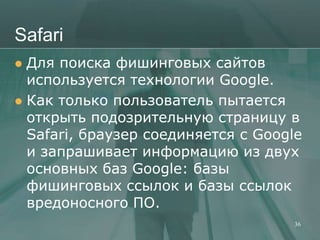 Safari
 Для поиска фишинговых сайтов
  используется технологии Google.
 Как только пользователь пытается
  открыть подозрительную страницу в
  Safari, браузер соединяется с Google
  и запрашивает информацию из двух
  основных баз Google: базы
  фишинговых ссылок и базы ссылок
  вредоносного ПО.
                                     36
 