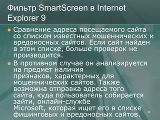 Фильтр SmartScreen в Internet
Explorer 9
   Сравнение адреса посещаемого сайта
    со списком известных мошеннических и
    вредоносных сайтов. Если сайт найден
    в этом списке, больше проверок не
    производится.
   В противном случае он анализируется
    на предмет наличия
    признаков, характерных для
    мошеннических сайтов. Также
    возможна отправка адреса того
    сайта, куда пользователь собирается
    зайти, онлайн-службе
    Microsoft, которая ищет его в списке 38
    фишинговых и вредоносных сайтов.
 