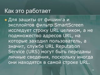 Как это работает
   Для защиты от фишинга и
    эксплойтов фильтр SmartScreen
    исследует строку URL целиком, а не
    подмножество адресов URL, на
    которые заходил пользователь, а
    значит, службе URL Reputation
    Service (URS) могут быть переданы
    личные сведения, поскольку иногда
    они находятся в самой строке URL.
                                     39
 