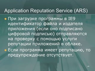 Application Reputation Service (ARS)
 При загрузке программы в IE9
  идентификатор файла и издателя
  приложения (если оно подписано
  цифровой подписью) отправляются
  на проверку с помощью услуги
  репутации приложений в облаке.
 Если программа имеет репутацию, то
  предупреждение отсутствует.

                                   40
 