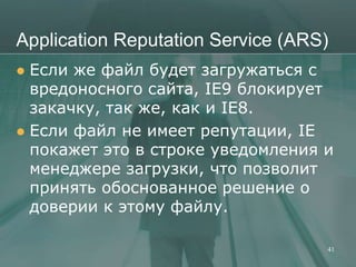 Application Reputation Service (ARS)
 Если же файл будет загружаться с
  вредоносного сайта, IE9 блокирует
  закачку, так же, как и IE8.
 Если файл не имеет репутации, IE
  покажет это в строке уведомления и
  менеджере загрузки, что позволит
  принять обоснованное решение о
  доверии к этому файлу.

                                   41
 