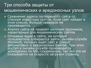 Три способа защиты от
мошеннических и вредоносных узлов
   Сравнение адреса посещаемого сайта со
    списком известных сайтов. Если сайт найден в
    этом списке, больше проверок не
    производится.
   Анализ сайта на предмет наличия признаков,
    характерных для мошеннических сайтов.
   Отправка адреса сайта, на который
    пользователь собирается зайти, онлайн-службе
    Microsoft, которая ищет сайт в списке
    фишинговых и вредоносных сайтов. При этом
    доступ к онлайн-службе производится
    асинхронно по SSL-соединению, так что это не
    сказывается на скорости загрузки страниц.

                                              42
 