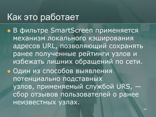 Как это работает
   В фильтре SmartScreen применяется
    механизм локального кэширования
    адресов URL, позволяющий сохранять
    ранее полученные рейтинги узлов и
    избежать лишних обращений по сети.
   Один из способов выявления
    потенциально подставных
    узлов, применяемый службой URS, —
    сбор отзывов пользователей о ранее
    неизвестных узлах.
                                         44
 