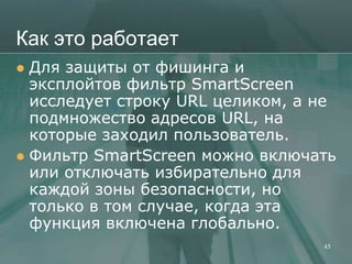 Как это работает
 Для защиты от фишинга и
  эксплойтов фильтр SmartScreen
  исследует строку URL целиком, а не
  подмножество адресов URL, на
  которые заходил пользователь.
 Фильтр SmartScreen можно включать
  или отключать избирательно для
  каждой зоны безопасности, но
  только в том случае, когда эта
  функция включена глобально.
                                  45
 