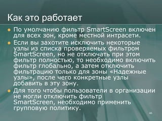 Как это работает
   По умолчанию фильтр SmartScreen включен
    для всех зон, кроме местной интрасети.
   Если вы захотите исключить некоторые
    узлы из списка проверяемых фильтром
    SmartScreen, но не отключать при этом
    фильтр полностью, то необходимо включить
    фильтр глобально, а затем отключить
    фильтрацию только для зоны «Надежные
    узлы», после чего конкретные узлы
    добавить в эту зону.
   Для того чтобы пользователи в организации
    не могли отключить фильтр
    SmartScreen, необходимо применить
    групповую политику.
                                           46
 