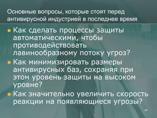 Основные вопросы, которые стоят перед
антивирусной индустрией в последнее время
 Как сделать процессы защиты
  автоматическими, чтобы
  противодействовать
  лавинообразному потоку угроз?
 Как минимизировать размеры
  антивирусных баз, сохраняя при
  этом уровень защиты на высоком
  уровне?
 Как значительно увеличить скорость
  реакции на появляющиеся угрозы?
                                            49
 