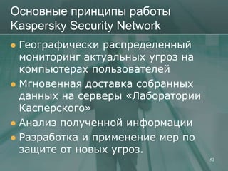 Основные принципы работы
Kaspersky Security Network
 Географически распределенный
  мониторинг актуальных угроз на
  компьютерах пользователей
 Мгновенная доставка собранных
  данных на серверы «Лаборатории
  Касперского»
 Анализ полученной информации
 Разработка и применение мер по
  защите от новых угроз.
                                   52
 