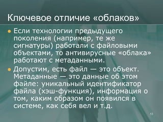 Ключевое отличие «облаков»
   Если технологии предыдущего
    поколения (например, те же
    сигнатуры) работали с файловыми
    объектами, то антивирусные «облака»
    работают с метаданными.
   Допустим, есть файл — это объект.
    Метаданные — это данные об этом
    файле: уникальный идентификатор
    файла (хэш-функция), информация о
    том, каким образом он появился в
    системе, как себя вел и т.д.
                                      53
 