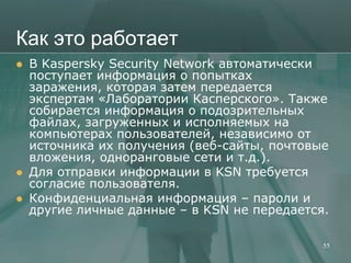 Как это работает
   В Kaspersky Security Network автоматически
    поступает информация о попытках
    заражения, которая затем передается
    экспертам «Лаборатории Касперского». Также
    собирается информация о подозрительных
    файлах, загруженных и исполняемых на
    компьютерах пользователей, независимо от
    источника их получения (веб-сайты, почтовые
    вложения, одноранговые сети и т.д.).
   Для отправки информации в KSN требуется
    согласие пользователя.
   Конфиденциальная информация – пароли и
    другие личные данные – в KSN не передается.

                                              55
 