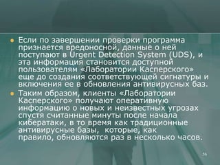    Если по завершении проверки программа
    признается вредоносной, данные о ней
    поступают в Urgent Detection System (UDS), и
    эта информация становится доступной
    пользователям «Лаборатории Касперского»
    еще до создания соответствующей сигнатуры и
    включения ее в обновления антивирусных баз.
   Таким образом, клиенты «Лаборатории
    Касперского» получают оперативную
    информацию о новых и неизвестных угрозах
    спустя считанные минуты после начала
    кибератаки, в то время как традиционные
    антивирусные базы, которые, как
    правило, обновляются раз в несколько часов.

                                              56
 