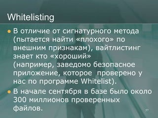 Whitelisting
 В отличие от сигнатурного метода
  (пытается найти «плохого» по
  внешним признакам), вайтлистинг
  знает кто «хороший»
  (например, заведомо безопасное
  приложение, которое проверено у
  нас по программе Whitelist).
 В начале сентября в базе было около
  300 миллионов проверенных
  файлов.                          57
 
