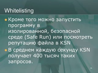 Whitelisting
 Кроме  того можно запустить
  программу в
  изолированной, безопасной
  среде (Safe Run) или посмотреть
  репутацию файла в KSN
 В среднем каждую секунду KSN
  получает 400 тысяч таких
  запросов.
                                58
 