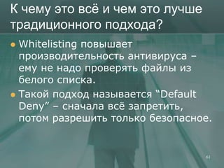 К чему это всѐ и чем это лучше
традиционного подхода?
 Whitelisting повышает
  производительность антивируса –
  ему не надо проверять файлы из
  белого списка.
 Такой подход называется ―Default
  Deny‖ – сначала всѐ запретить,
  потом разрешить только безопасное.


                                  61
 