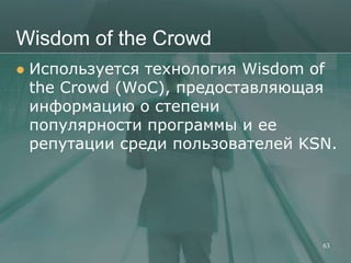 Wisdom of the Crowd
   Используется технология Wisdom of
    the Crowd (WoC), предоставляющая
    информацию о степени
    популярности программы и ее
    репутации среди пользователей KSN.




                                    63
 
