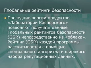 Глобальные рейтинги безопасности
   Последние версии продуктов
    «Лаборатории Касперского»
    позволяют получать данные
    Глобальных рейтингов безопасности
    (GSR) непосредственно из «облака».
    Рейтинг (GSR) каждой программы
    рассчитывается с помощью
    специального алгоритма и широкого
    набора репутационных данных.
                                    64
 