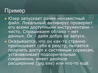 Пример
   Юзер запускает ранее неизвестный
    файл. Локальный антивирус проверяет
    его всеми доступными инструментами –
    чисто. Спрашиваем облако – нет
    данных. Ок – даѐм добро на запуск.
   Оказывается, что он как-то странно
    прописывает себя в реестр, пытается
    получить доступ к системным сервисам,
    устанавливает подозрительные
    соединения, имеет двойное
    расширение (jpg.exe) или что-то ещѐ.
                                       67
 