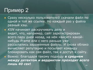 Пример 2
   Сразу несколько пользователей скачали файл по
    одной и той же ссылке. Но каждый раз у файла
    разный хэш.
   KSN начинает раскручивать дело и
    видит, что, например, сайт зарегистрирован
    всего пару дней назад, на нѐм «висит» какой-
    нибудь iframe или с него раньше уже
    рассылались зараженные файлы. И снова облако
    вычисляет репутацию и посылает команду
    блокировать как сам файл, так и доступ к сайту.
   Важно: благодаря такому подходу в среднем
    между детектом и вердиктом проходит всего
    лишь 40 сек!                                  69
 
