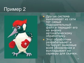 Пример 2
              Другая система
               выкачивает из сети
               тот самый
               подозрительный
               файл и передаѐт его
               на анализ
               автоматическому
               обработчику.
              Этот обработчик
               разрабатывает и
               тестирует знакомые
               всем обновления и
               выкладывает на
               серверы для скачки.
                                 70
 