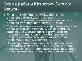 Схема работы Kaspersky Security
Network
   Эксперты «Лаборатории Касперского»
    анализируют подозрительные
    файлы, определяют степень их опасности и
    добавляют описание в базу сигнатур.
   Спустя считанные минуты информация о вновь
    обнаруженных вредоносных и легитимных
    файлах и URL становится доступна всем
    пользователям продуктов «Лаборатории
    Касперского» (не только пользователям
    Kaspersky Security Network).
   По завершении анализа новой вредоносной
    программы создается ее сигнатура, которая
    включается в антивирусные базы, регулярно
    обновляемые на компьютерах пользователей.
                                            73
 