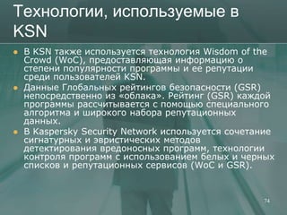 Технологии, используемые в
KSN
   В KSN также используется технология Wisdom of the
    Crowd (WoC), предоставляющая информацию о
    степени популярности программы и ее репутации
    среди пользователей KSN.
   Данные Глобальных рейтингов безопасности (GSR)
    непосредственно из «облака». Рейтинг (GSR) каждой
    программы рассчитывается с помощью специального
    алгоритма и широкого набора репутационных
    данных.
   В Kaspersky Security Network используется сочетание
    сигнатурных и эвристических методов
    детектирования вредоносных программ, технологии
    контроля программ с использованием белых и черных
    списков и репутационных сервисов (WoC и GSR).


                                                    74
 