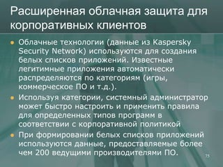 Расширенная облачная защита для
корпоративных клиентов
   Облачные технологии (данные из Kaspersky
    Security Network) используются для создания
    белых списков приложений. Известные
    легитимные приложения автоматически
    распределяются по категориям (игры,
    коммерческое ПО и т.д.).
   Используя категории, системный администратор
    может быстро настроить и применить правила
    для определенных типов программ в
    соответствии с корпоративной политикой
   При формировании белых списков приложений
    используются данные, предоставляемые более
    чем 200 ведущими производителями ПО.        75
 
